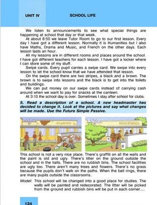 UNIT IV SCHOOL LIFE
We listen to announcements to see what special things are
happening at school that day or that week.
At about 8:50 we leave Tutor Room to go to our first lesson. Every
day I have got a different lesson. Normally it is Humanities but I also
have Maths, Drama and Music, and French on the other days. Each
lesson lasts an hour.
All my lessons are in different rooms and places around the school.
I have got different teachers for each lesson. I have got a locker where
I can store some of my stuff.
Swipe cards. Every pupil carries a swipe card. We swipe into every
lesson to let the school know that we have attended that lesson.
On the swipe card there are two stripes, a black and a brown. The
brown is to swipe into lessons and the black is to get into the toilets
and buildings.
We can put money on our swipe cards instead of carrying cash
around when we want to pay for snacks at the canteen.
At 3:10 the school day is over. Sometimes I stay after school for clubs.
5. Read a description of a school. A new headmaster has
decided to change it. Look at the pictures and say what changes
will be made. Use the Future Simple Passive.
This school is not a very nice place. There’s graffiti on all the walls and
the paint is old and ugly. There’s litter on the ground outside the
school and in the halls. There are no rubbish bins. The school facilities
are ugly too. There aren’t many trees and flowers. There’s no grass
because the pupils don’t walk on the paths. When the bell rings, there
are many pupils outside the classrooms.
Model: This school will be changed into a good place for studies. The
walls will be painted and redecorated. The litter will be picked
from the ground and rubbish bins will be put in each corner....
 