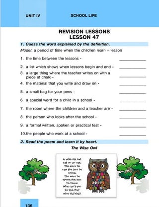 UNIT IV SCHOOL LIFE
REVISION LESSONS
LESSON 47
1. Guess the word explained by the definition.
Model: a period of time when the children learn - lesson
1. the time between the lessons - _
2. a list which shows when lessons begin and end -
3. a large thing where the teacher writes on with a
piece of chalk - —
4. the material that you write and draw on - _
5. a small bag for your pens - _
6. a special word for a child in a school - _
7. the room where the children and a teacher are - _
8. the person who looks after the school - _
9. a formal written, spoken or practical test - _
10. the people who work at a school - _
2. Read the poem and learn it by heart.
The Wise Owl
A wise old owl
on sn ogb.
The. More be
sgw fbe less be
spofce,
Tbe More be
spobe fbe less
be begrd.
Why cqn’f Y°°
be libe. fbgf
Wise old bird?
136
 
