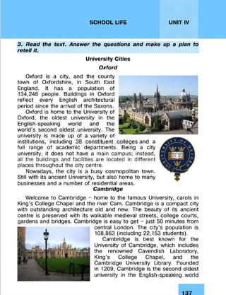 SCHOOL LIFE UNIT IV
3. Read the text. Answer the questions and make up a plan to
retell it
University Cities
Oxford
Oxford is a city, and the county
town of Oxfordshire, in South East
England. It has a population of
134,248 people. Buildings in Oxford
reflect every English architectural
period since the arrival of the Saxons.
Oxford is home to the University of
Oxford, the oldest university in the
English-speaking world and the
world's second oldest university. The
university is made up of a variety of
institutions, including 38 constituent colleges and a
full range of academic departments. Being a city
university, it does not have a main campus; instead,
all the buildings and facilities are located in different
places throughout the city centre.
Nowadays, the city is a busy cosmopolitan town.
Still with its ancient University, but also home to many
businesses and a number of residential areas.
Cambridge
Welcome to Cambridge - home to the famous University, carols in
King's College Chapel and the river Cam. Cambridge is a compact city
with outstanding architecture old and new. The beauty of its ancient
centre is preserved with its walkable medieval streets, college courts,
gardens and bridges. Cambridge is easy to get - just 50 minutes from
central London. The city's population is
108,863 (including 22,153 students).
Cambridge is best known for the
University of Cambridge, which includes
the renowned Cavendish Laboratory,
King’s College Chapel, and the
Cambridge University Library. Founded
in 1209, Cambridge is the second oldest
university in the English-speaking world
 