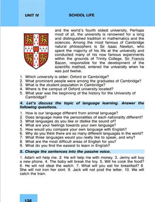 UNIT IV SCHOOL LIFE
and the world’s fourth oldest university. Perhaps
most of all, the university is renowned for a long
and distinguished tradition in mathematics and the
sciences. Among the most famous of Cambridge
natural philosophers is Sir Isaac Newton, who
spent the majority of his life at the university and
conducted many of his now famous experiments
within the grounds of Trinity College. Sir Francis
Bacon, responsible for the development of the
scientific method, entered the university when he
was just twelve.
1. Which university is older: Oxford or Cambridge?
2. What prominent people were among the graduates of Cambridge?
3. What is the student population in Cambridge?
4. Where is the campus of Oxford university located?
5. What year was the beginning of the history for the University of
Cambridge?
4. Let’s discuss the topic of language learning. Answer the
following questions.
1. How is our language different from animal language?
2. Does language make the personalities of each nationality different?
3. What languages do you like or dislike the sound of?
4. What are your feelings towards your own language?
5. How would you compare your own language with English?
6. Why do you think there are so many different languages in the world?
7. What three languages would you really like to speak, and why?
8. What are the most difficult areas of English for you?
9. What do you find the easiest to learn in English?
5. Change the sentences into the passive voice.
1. Adam will help me. 2. He will help me with money. 3. Jenny will buy
a new phone. 4. The baby will break the toy. 5. Will he cook the food?
6. He will not steal the watch. 7. What will you eat for breakfast? 8.
She will not iron her skirt. 9. Jack will not post the letter. 10. We will
catch the train.
 