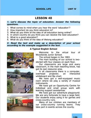 SCHOOL LIFE UNIT IV
LESSON 48
1. Let’s discuss the topic of education. Answer the following
questions.
1. What comes to mind when you hear the word ‘education’?
2. How important do you think education is?
3. What do you think of the idea of all education being online?
4. In which country do you think you can receive the best education?
5. What is a good education?
6. What do you think of the idea of lifelong education?
2. Read the text and make up a description of your school
according to the example suggested in the text.
A Typical English School
Welcome to the virtual tour of
Woodlands Junior School.
The school began in the 1983.
The main building of our school is two-
storied with four classes on each floor.
Our classrooms are large and every
classroom, in the main teaching block, has
got its own resource area.
In all classrooms there is a computer,
overhead projector, an interactive
whiteboard and flip chart.
We have got a well-equipped music
room where we play a variety of musical
instruments.
We have got an Opportunity Centre for
individual and small group work with
learning support assistances.
We have got our adventure playground.
We are very fortunate to have a large field.
Our students enjoy using it for games and
cross-country runs.
Many of our children are members of
our cross-country running teams. They
take part in events across the county.
139
 