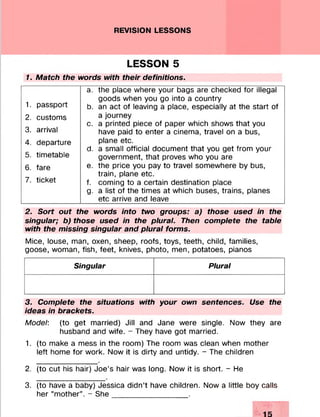 REVISION LESSONS
LESSON 5
1. Match the words with their definitions.
a. the place where your bags are checked for illegal
goods when you go into a country
b. an act of leaving a place, especially at the start of
a journey
c. a printed piece of paper which shows that you
have paid to enter a cinema, travel on a bus,
plane etc.
d. a small official document that you get from your
government, that proves who you are
e. the price you pay to travel somewhere by bus,
train, plane etc.
f. coming to a certain destination place
g. a list of the times at which buses, trains, planes
etc arrive and leave__________________________
2. Sort out the words into two groups: a) those used in the
singular; b) those used in the plural. Then complete the table
with the missing singular and plural forms.
Mice, louse, man, oxen, sheep, roofs, toys, teeth, child, families,
goose, woman, fish, feet, knives, photo, men, potatoes, pianos
Singular Plural
3. Complete the situations with your own sentences. Use the
ideas in brackets.
Model: (to get married) Jill and Jane were single. Now they are
husband and wife. - They have got married.
1. (to make a mess in the room) The room was clean when mother
left home for work. Now it is dirty and untidy. - The children
2. (to cut his hair) Joe’s hair was long. Now it is short. - He
3. (to have a baby) Jessica didn’t have children. Now a little boy calls
her “mother”. - She_________________ .
1. passport
2. customs
3. arrival
4. departure
5. timetable
6. fare
7. ticket
 