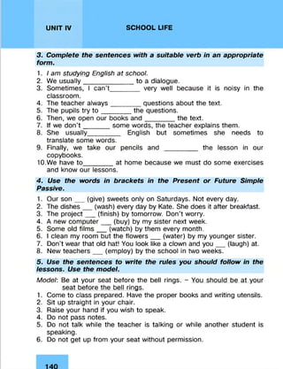 UNIT IV SCHOOL LIFE
3. Complete the sentences with a suitable verb in an appropriate
form.
1. I am studying English at school.
2. We usually_____________ to a dialogue.
3. Sometimes, I can’t________ very well because it is noisy in the
classroom.
4. The teacher always________questions about the text.
5. The pupils try to ________the questions.
6. Then, we open our books and________the text.
7. If we don’t _______some words, the teacher explains them.
8. She usually________ English but sometimes she needs to
translate some words.
9. Finally, we take our pencils and _____ _ _ the lesson in our
copybooks.
10. We have to______ at home because we must do some exercises
and know our lessons.
4. Use the words in brackets in the Present or Future Simple
Passive.
1. Our son__ (give) sweets only on Saturdays. Not every day.
2. The dishes__ (wash) every day by Kate. She does it after breakfast.
3. The project__ (finish) by tomorrow. Don’t worry.
4. A new computer__ (buy) by my sister next week.
5. Some old film s__ (watch) by them every month.
6. I clean my room but the flowers__ (water) by my younger sister.
7. Don’t wear that old hat! You look like a clown and you__ (laugh) at.
8. New teachers__ (employ) by the school in two weeks.
5. Use the sentences to write the rules you should follow in the
lessons. Use the model.
Model: Be at your seat before the bell rings. - You should be at your
seat before the bell rings.
1. Come to class prepared. Have the proper books and writing utensils.
2. Sit up straight in your chair.
3. Raise your hand if you wish to speak.
4. Do not pass notes.
5. Do not talk while the teacher is talking or while another student is
speaking.
6. Do not get up from your seat without permission.
 