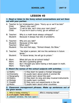 SCHOOL LIFE UNIT IV
LESSON 49
1. Read or listen to the funny school conversations and act them
out with your partner.
A. Teacher to her kindergarten class: “Hurry up or we’ll be late!”
Child: “What’s the rush?”
Teacher: “If we’re late, we’ll miss your next class!”
Child: “If you’re in such a hurry, go on without us.”
B. Teacher:
Student:
Why is a math book always unhappy?
Because it always has lots of problems.
C. Teacher:
Student:
Teacher:
Student:
Why are you late?
Because of the sign.
What sign?
The one that says, "School Ahead, Go Slow."
D. Teacher:
Student:
"He killed a person, tell me this sentence in future
tense."
"In future tense, he will go to prison.”
E. Mom:
Mark:
Mom:
Mark:
What did you do at school today?
We did a guessing game.
But I thought you were having a test paper in math.
That’s right!
2. Match the names of the school subjects with activities.
a) Maths 1) they learn to speak a foreign language
b) Chemistry 2) pupils learn about plants & animal life
c) Geography 3) pupils learn about the past
d) History 4) they learn to sing and play musical instruments
e) Biology 5) pupils learn numbers
f) English 6) they carry out experiments in the lab
g) Music 7) pupils learn about other countries
3. Classroom management phrases. Make up sentences out of
the given words.
1. Who’s today missing ? Who's missing today?
2. a of paper. Take sheet
3. please? window, the Can open I
 