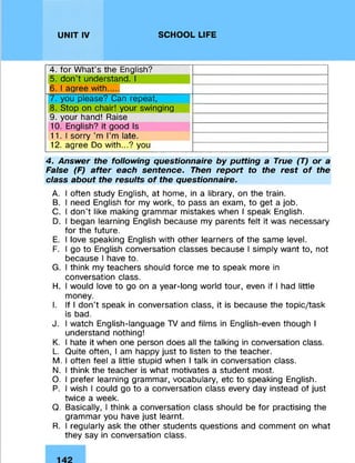 UNIT IV SCHOOL LIFE
4. for What's the English?
5. don't understand. 1
6. 1agree with....
7. you please? Can repeat,
8. Stop on chair! your swinging
9. your hand! Raise
10. English? it good Is
11.1 sorry'm I’m late.
12. agree Do with...? you
4. Answer the following questionnaire by putting a True (T) or a
False (F) after each sentence- Then report to the rest of the
class about the results of the questionnaire.
A. I often study English, at home, in a library, on the train.
B. I need English for my work, to pass an exam, to get a job.
C. I don’t like making grammar mistakes when I speak English.
D. I began learning English because my parents felt it was necessary
for the future.
E. I love speaking English with other learners of the same level.
F. I go to English conversation classes because I simply want to, not
because I have to.
G. I think my teachers should force me to speak more in
conversation class.
H. I would love to go on a year-long world tour, even if I had little
money.
I. If I don't speak in conversation class, it is because the topic/task
is bad.
J. I watch English-language TV and films in English-even though I
understand nothing!
K. I hate it when one person does all the talking in conversation class.
L. Quite often, I am happy just to listen to the teacher.
M. I often feel a little stupid when I talk in conversation class.
N. I think the teacher is what motivates a student most.
O. I prefer learning grammar, vocabulary, etc to speaking English.
P. I wish I could go to a conversation class every day instead of just
twice a week.
Q. Basically, I think a conversation class should be for practising the
grammar you have just learnt.
R. I regularly ask the other students questions and comment on what
they say in conversation class.
 