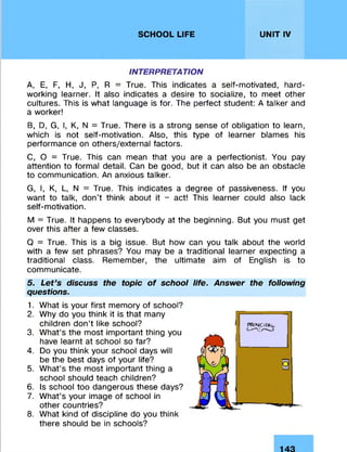 SCHOOL LIFE UNIT IV
INTERPRETATION
A, E, F, H, J, P, R = True. This indicates a self-motivated, hard­
working learner. It also indicates a desire to socialize, to meet other
cultures. This is what language is for. The perfect student: A talker and
a worker!
B, D, G, I, K, N = True. There is a strong sense of obligation to learn,
which is not self-motivation. Also, this type of learner blames his
performance on others/external factors.
C, O = True. This can mean that you are a perfectionist. You pay
attention to formal detail. Can be good, but it can also be an obstacle
to communication. An anxious talker.
G, I, K, L, N = True. This indicates a degree of passiveness. If you
want to talk, don’t think about it - act! This learner could also lack
self-motivation.
M = True. It happens to everybody at the beginning. But you must get
over this after a few classes.
Q = True. This is a big issue. But how can you talk about the world
with a few set phrases? You may be a traditional learner expecting a
traditional class. Remember, the ultimate aim of English is to
communicate.
5. Let’s discuss the topic of school life. Answer the following
questions.
1. What is your first memory of school?
2. Why do you think it is that many
children don’t like school?
3. What’s the most important thing you
have learnt at school so far?
4. Do you think your school days will
be the best days of your life?
5. What’s the most important thing a
school should teach children?
6. Is school too dangerous these days?
7. What’s your image of school in
other countries?
8. What kind of discipline do you think
there should be in schools?
 