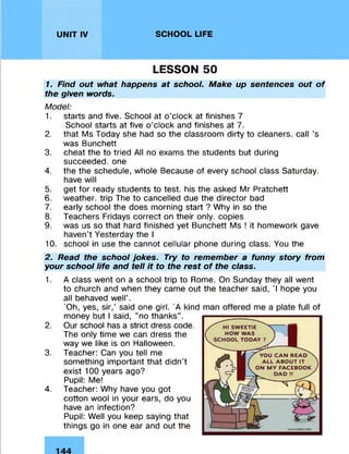 UNIT IV SCHOOL LIFE
LESSON 50
1. Find out what happens at school. Make up sentences out of
the given words.
Model:
1. starts and five. School at o'clock at finishes 7
School starts at five o’clock and finishes at 7.
2. that Ms Today she had so the classroom dirty to cleaners, call ’s
was Bunchett
3. cheat the to tried All no exams the students but during
succeeded, one
4. the the schedule, whole Because of every school class Saturday,
have will
5. get for ready students to test, his the asked Mr Pratchett
6. weather, trip The to cancelled due the director bad
7. early school the does morning start ? Why in so the
8. Teachers Fridays correct on their only, copies
9. was us so that hard finished yet Bunchett Ms ! it homework gave
haven’t Yesterday the I
10. school in use the cannot cellular phone during class. You the
2. Read the school jokes. Try to remember a funny story from
your school life and tell it to the rest of the class.
1. A class went on a school trip to Rome. On Sunday they all went
to church and when they came out the teacher said, 'I hope you
all behaved well’.
'Oh, yes, sir,’ said one girl. 'A kind
money but I said, "no thanks".
2. Our school has a strict dress code.
The only time we can dress the
way we like is on Halloween.
3. Teacher: Can you tell me
something important that didn’t
exist 100 years ago?
Pupil: Me!
4. Teacher: Why have you got
cotton wool in your ears, do you
have an infection?
Pupil: Well you keep saying that
things go in one ear and out the
 