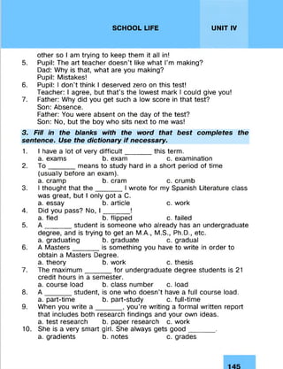 SCHOOL LIFE UNIT IV
other so I am trying to keep them it all in!
5. Pupil: The art teacher doesn’t like what I'm making?
Dad: Why is that, what are you making?
Pupil: Mistakes!
6. Pupil: I don’t think I deserved zero on this test!
Teacher: I agree, but that’s the lowest mark I could give you!
7. Father: Why did you get such a low score in that test?
Son: Absence.
Father: You were absent on the day of the test?
Son: No, but the boy who sits next to me was!
3. Fill in the blanks with the word that best completes the
sentence. Use the dictionary if necessary.
1. I have a lot of very difficult_______this term.
a. exams b. exam c. examination
2. T o _______means to study hard in a short period of time
(usually before an exam).
a. cramp b. cram c. crumb
3. I thought that th e _______I wrote for my Spanish Literature class
was great, but I only got a C.
a. essay b. article c. work
4. Did you pass? No, I _______!
a. fled b. flipped c. failed
5. A _ _ _ _ _ student is someone who already has an undergraduate
degree, and is trying to get an M.A., M.S., Ph.D., etc.
a. graduating b. graduate c. gradual
6. A Masters _ _ _ _ _ is something you have to write in order to
obtain a Masters Degree.
a. theory b. work c. thesis
7. The maximum_______for undergraduate degree students is 21
credit hours in a semester.
a. course load b. class number c. load
8. A _ _ _ _ _ student, is one who doesn't have a full course load,
a. part-time b. part-study c. full-time
9. When you write a _______, you’re writing a formal written report
that includes both research findings and your own ideas.
a. test research b. paper research c. work
10. She is a very smart girl. She always gets good_______.
a. gradients b. notes c. grades
 