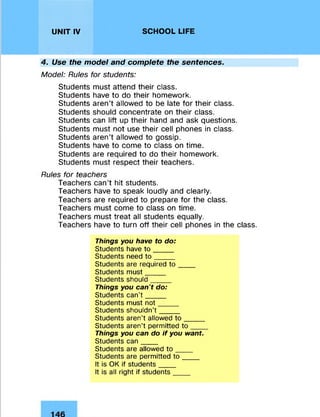 UNIT IV SCHOOL LIFE
4. Use the model and complete the sentences.
Model: Rules for students:
Students must attend their class.
Students have to do their homework.
Students aren’t allowed to be late for their class.
Students should concentrate on their class.
Students can lift up their hand and ask questions.
Students must not use their cell phones in class.
Students aren’t allowed to gossip.
Students have to come to class on time.
Students are required to do their homework.
Students must respect their teachers.
Rules for teachers
Teachers can’t hit students.
Teachers have to speak loudly and clearly.
Teachers are required to prepare for the class.
Teachers must come to class on time.
Teachers must treat all students equally.
Teachers have to turn off their cell phones in the class.
Things you have to do:
Students have to ____
Students need to ____
Students are required to ____
Students must____
Students should____
Things you ca n 't do:
Students can’t ____
Students must not____
Students shouldn’t ____
Students aren’t allowed to ____
Students aren’t permitted to ____
Things you can do if you want.
Students can____
Students are allowed to ____
Students are permitted to ____
It is OK if students____
It is all right if students____
 