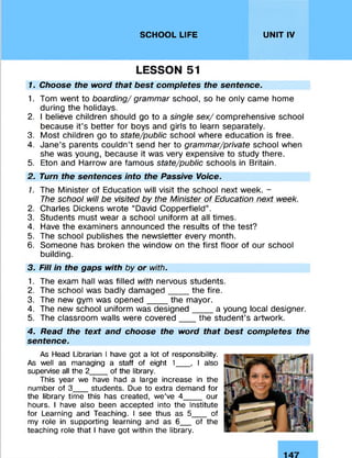 SCHOOL LIFE UNIT IV
LESSON 51
1. Choose the word that best completes the sentence.
1. Tom went to boarding/ grammar school, so he only came home
during the holidays.
2. I believe children should go to a single sex/ comprehensive school
because it’s better for boys and girls to learn separately.
3. Most children go to state/public school where education is free.
4. Jane’s parents couldn’t send her to grammar/private school when
she was young, because it was very expensive to study there.
5. Eton and Harrow are famous state/public schools in Britain.
2. Turn the sentences into the Passive Voice.
1. The Minister of Education will visit the school next week. -
The school will be visited by the Minister of Education next week.
2. Charles Dickens wrote “David Copperfield”.
3. Students must wear a school uniform at all times.
4. Have the examiners announced the results of the test?
5. The school publishes the newsletter every month.
6. Someone has broken the window on the first floor of our school
building.
3. Fill in the gaps with by or with.
1. The exam hall was filled with nervous students.
2. The school was badly damaged____ the fire.
3. The new gym was opened____ the mayor.
4. The new school uniform was designed____ a young local designer.
5. The classroom walls were covered___ the student’s artwork.
4. Read the text and choose the word that best completes the
sentence.
As Head Librarian I have got a lot of responsibility.
As well as managing a staff of eight 1___, I also
supervise all the 2___ of the library.
This year we have had a large increase in the
number of 3___students. Due to extra demand for
the library time this has created, we’ve 4____our
hours. I have also been accepted into the Institute
for Learning and Teaching. I see thus as 5___ of
my role in supporting learning and as 6__ of the
teaching role that I have got within the library.
 