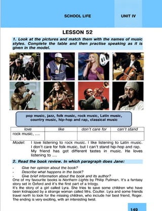 SCHOOL LIFE UNIT IV
LESSON 52
1. Look at the pictures and match them with the names o f music
styles. Complete the table and then practise speaking as it is
given in the model.
( ----------------------------------------------------------- !-------------------------------------------------------------- 
pop music, jazz, folk music, rock music, Latin music,
country music, hip-hop and rap, classical music
love like don’t care for can’t stand
rock music, ....
Model: I love listening to rock music. I like listening to Latin music.
I don’t care for folk music, but I can’t stand hip-hop and rap.
My friend has got different tastes in music. He loves
listening to ....
2. Read the book review. In which paragraph does Jane:
Give her opinion about the book?
Describe what happens in the book?
Give brief information about the book and its author?
One of my favourite books is Northern Lights by Philip Pullman. It’s a fantasy
story set in Oxford and it’s the first part of a trilogy.
It’s the story of a girl called Lyra. She tries to save some children who have
been kidnapped by a strange woman called Mrs. Coulter. Lyra and some friends
travel north to look for the missing children, who include her best friend, Roger.
The ending is very exciting, with an interesting twist.
 