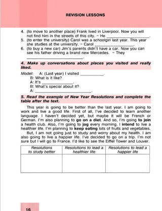 REVISION LESSONS
4. (to move to another place) Frank lived in Liverpool. Now you will
not find him in the streets of this city. - H e___________________ .
5. (to enter the university) Carol was a schoolgirl last year. This year
she studies at the university. - Carol__________________.
6. (to buy a new car) Jim’s parents didn’t have a car. Now you can
see his father driving a brand new Mercedes. - They
4. Make up conversations about places you visited and really
liked.
Model: A: (Last year) I visited__________ .
B: What is it like?
A: It’s ______________ .
B: What’s special about it?
A :__________________________.
5. Read the example of New Year Resolutions and complete the
table after the text.
This year is going to be better than the last year. I am going to
work and live a good life. First of all, I’ve decided to learn another
language. I haven’t decided yet, but maybe it will be French or
German. I’m also planning to go on a diet. And so, I’m going to join
a health club. Also, I’m going to jog every morning. I intend to live a
healthier life. I’m planning to keep eating lots of fruits and vegetables.
But, I am not going just to study and worry about my health. I am
also going to live a happier life. I’ve decided to go on a trip. I’m not
sure but I will go to France. I’d like to see the Eiffel Tower and Louver.
Resolutions
to study better
Resolutions to lead a
healthier life
Resolutions to lead a
happier life
 