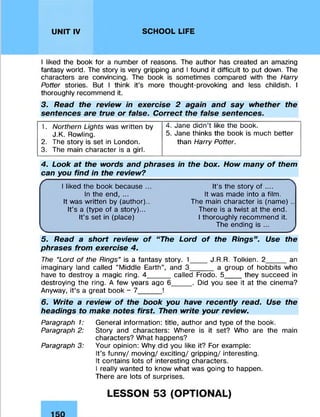 UNIT IV SCHOOL LIFE
I liked the book for a number of reasons. The author has created an amazing
fantasy world. The story is very gripping and I found it difficult to put down. The
characters are convincing. The book is sometimes compared with the Harry
Potter stories. But I think it’s more thought-provoking and less childish. I
thoroughly recommend it.
3. Read the review in exercise 2 again and say whether the
sentences are true or false. Correct the false sentences.
1. Northern Lights was written by
J.K. Rowling.
2. The story is set in London.
3. The main character is a girl.
4. Jane didn’t like the book.
5. Jane thinks the book is much better
than Harry Potter.
4. Look at the words and phrases in the box. How many o f them
can you find in the review?
r I liked the book because .
In the end, ...
It was written by (author).
It’s a (type of a story)...
It’s set in (place)
It’s the story of ....
It was made into a film.
The main character is (name) ..
There is a twist at the end.
I thoroughly recommend it.
The ending is ...
5. Read a short review o f “ The Lord o f the Rings” . Use the
phrases from exercise 4.
The "Lord of the Rings'9is a fantasy story. 1____ J.R.R. Tolkien. 2_____an
imaginary land called “Middle Earth”, and 3____ a group of hobbits who
have to destroy a magic ring. 4______called Frodo. 5_____they succeed in
destroying the ring. A few years ago 6_____ . Did you see it at the cinema?
Anyway, it’s a great book - 7______!
6. Write a review o f the book you have recently read. Use the
headings to make notes first. Then write your review.
Paragraph 1:
Paragraph 2:
Paragraph 3:
General information: title, author and type of the book.
Story and characters: Where is it set? Who are the main
characters? What happens?
Your opinion: Why did you like it? For example:
It’s funny/ moving/ exciting/ gripping/ interesting.
It contains lots of interesting characters.
I really wanted to know what was going to happen.
There are lots of surprises.
LESSON 53 (OPTIONAL)
 