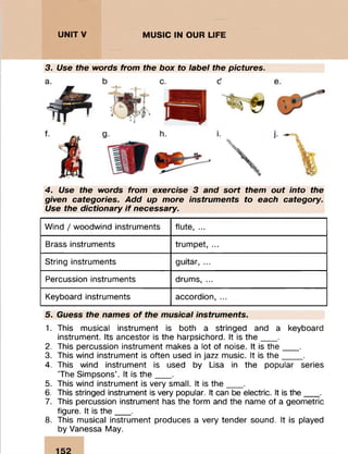 ........:
UNITY MUSIC IN OUR LIFE
::: : ...
3. Use the words from the box to label the pictures.
4. Use the words from exercise 3 and sort them out into the
given categories. Add up more instruments to each category.
Use the dictionary if necessary.
Wind / woodwind instruments flute, ...
Brass instruments trumpet, ...
String instruments guitar, ...
Percussion instruments drums, ...
Keyboard instruments accordion, ...
5. Guess the names o f the musical instruments.
1. This musical instrument is both a stringed and a keyboard
instrument. Its ancestor is the harpsichord. It is th e ___ .
2. This percussion instrument makes a lot of noise. It is th e ___ .
3. This wind instrument is often used in jazz music. It is th e ____ .
4. This wind instrument is used by Lisa in the popular series
The Simpsons'. It is th e ___ .
5. This wind instrument is very small. It is th e ___ .
6. This stringed instrument is very popular. It can be electric. It is the___.
7. This percussion instrument has the form and the name of a geometric
figure. It is the___ .
8. This musical instrument produces a very tender sound. It is played
by Vanessa May.
 