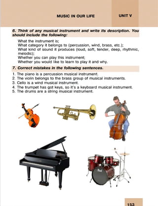 6. Think o f any musical instrument and write its description. You
should include the following:
What the instrument is;
What category it belongs to (percussion, wind, brass, etc.);
What kind of sound it produces (loud, soft, tender, deep, rhythmic,
melodic);
Whether you can play this instrument;
Whether you would like to learn to play it and why.
7. Correct mistakes in the following sentences.
1. The piano is a percussion musical instrument.
2. The violin belongs to the brass group of musical instruments.
3. Cello is a wind musical instrument.
4. The trumpet has got keys, so it’s a keyboard musical instrument.
5. The drums are a string musical instrument.
153
 