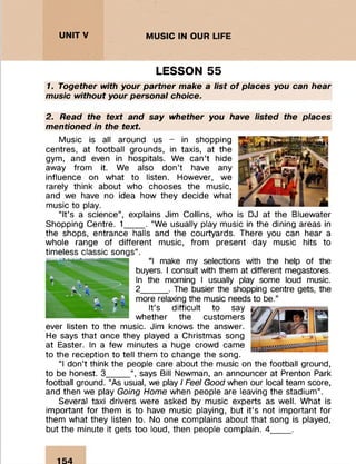 : : : : : :
UNIT V MUSIC IN OUR LIFE
LESSON 55
1. Together with your partner make a list o f places you can hear
music without your personal choice.
2. Read the text and say whether you have listed the places
mentioned in the text.
Music is all around us - in shopping
centres, at football grounds, in taxis, at the
gym, and even in hospitals. We can’t hide
away from it. We also don’t have any
influence on what to listen. However, we
rarely think about who chooses the music,
and we have no idea how they decide what
music to play.
“It’s a science”, explains Jim Collins, who is DJ at the Bluewater
Shopping Centre. 1____ . “We usually play music in the dining areas in
the shops, entrance halls and the courtyards. There you can hear a
whole range of different music, from present day music hits to
timeless classic songs”.
“I make my selections with the help of the
buyers. I consult with them at different megastores.
In the morning I usually play some loud music.
2_____ . The busier the shopping centre gets, the
more relaxing the music needs to be.”
It’s difficult to say
whether the customers
ever listen to the music. Jim knows the answer.
He says that once they played a Christmas song
at Easter. In a few minutes a huge crowd came
to the reception to tell them to change the song.
“I don’t think the people care about the music on the football ground,
to be honest. 3_____”, says Bill Newman, an announcer at Prenton Park
football ground. “As usual, we play / Feel Good when our local team score,
and then we play Going Home when people are leaving the stadium”.
Several taxi drivers were asked by music experts as well. What is
important for them is to have music playing, but it’s not important for
them what they listen to. No one complains about that song is played,
but the minute it gets too loud, then people complain. 4____ .
154
 