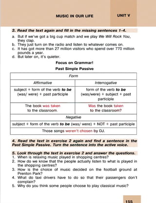 3. Read the text again and fill in the missing sentences 1-4.
a. But if we’ve got a big cup match and we play We Will Rock You,
they clap.
b. They just turn on the radio and listen to whatever comes on.
c. It has got more than 27 million visitors who spend over 770 million
pounds a year.
d. But later on, it’s quieter.
Focus on Grammar!
Past Simple Passive
Form
Affirmative Interrogative
subject + form of the verb to be form of the verb to be
(was/ were) + past participle (was/were) + subject + past
participle
The book was taken Was the book taken
to the classroom. to the classroom?
Negative
subject + form of the verb to be (was/ were) + NOT + past participle
Those songs weren’t chosen by DJ.
4. Read the text in exercise 2 again and find a sentence in the
Past Simple Passive. Turn the sentence into the active voice.
5. Look through the text in exercise 2 and answer the questions.
1. When is relaxing music played in shopping centres?
2. How do we know that the people actually listen to what is played in
the shopping centres?
3. How is the choice of music decided on the football ground at
Prenton Park?
4. What do taxi drivers have to do so that their passengers don’t
complain?
5. Why do you think some people choose to play classical music?
155
 