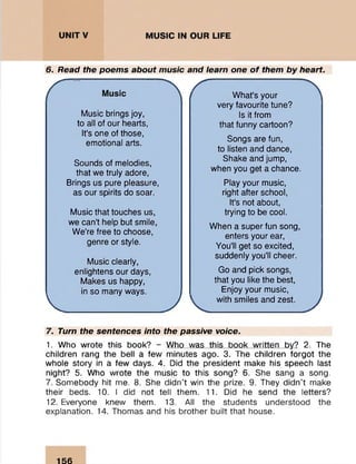 6. Read the poems about music and learn one o f them by heart.
Music
Music brings joy,
to all of our hearts,
It's one of those,
emotional arts.
Sounds of melodies,
that we truly adore,
Brings us pure pleasure,
as our spirits do soar.
Music that touches us,
we can’t help but smile,
We’re free to choose,
genre or style.
Music clearly,
enlightens our days,
Makes us happy,
in so many ways.
v J
What's your
very favourite tune?
Is it from
that funny cartoon?
Songs are fun,
to listen and dance,
Shake and jump,
when you get a chance.
Play your music,
right after school,
It's not about,
trying to be cool.
When a super fun song,
enters your ear,
You'll get so excited,
suddenly you’ll cheer.
Go and pick songs,
that you like the best,
Enjoy your music,
with smiles and zest.
7. Turn the sentences into the passive voice.
1. Who wrote this book? - Who was this book written by? 2. The
children rang the bell a few minutes ago. 3. The children forgot the
whole story in a few days. 4. Did the president make his speech last
night? 5. Who wrote the music to this song? 6. She sang a song.
7. Somebody hit me. 8. She didn't win the prize. 9. They didn’t make
their beds. 10. I did not tell them. 11. Did he send the letters?
12. Everyone knew them. 13. All the students understood the
explanation. 14. Thomas and his brother built that house.
156
 