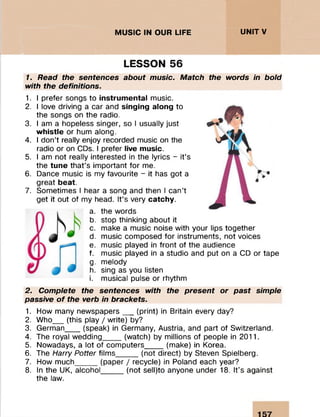 MUSIC IN OUR LIFE UNITV
LESSON 56
1. Read the sentences about music. Match the words in bold
with the definitions.
1. I prefer songs to instrumental music.
2. I love driving a car and singing along to
the songs on the radio.
3. I am a hopeless singer, so I usually just
whistle or hum along.
4. I don’t really enjoy recorded music on the
radio or on CDs. I prefer live music.
5. I am not really interested in the lyrics - it’s
the tune that’s important for me.
6. Dance music is my favourite - it has got a
great beat.
7. Sometimes I hear a song and then I can’t
get it out of my head. It’s very catchy.
a. the words
b. stop thinking about it
c. make a music noise with your lips together
d. music composed for instruments, not voices
e. music played in front of the audience
f. music played in a studio and put on a CD or tape
g. melody
h. sing as you listen
i. musical pulse or rhythm
2. Complete the sentences with the present or past simple
passive o f the verb in brackets.
1. How many newspapers__ (print) in Britain every day?
2. Who__ (this play / write) by?
3. German___ (speak) in Germany, Austria, and part of Switzerland.
4. The royal wedding____ (watch) by millions of people in 2011.
5. Nowadays, a lot of computers____ (make) in Korea.
6. The Harry Potter films_____(not direct) by Steven Spielberg.
7. How much_____(paper / recycle) in Poland each year?
8. In the UK, alcohol_____(not sell)to anyone under 18. It’s against
the law.
 