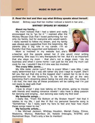 3. Read the text and then say what Britney speaks about herself.
Model: Britney says that her mother noticed a talent in her and...
BRITNEY SPEARS BY HERSELF
About my family...
My mom noticed that I had a talent and really
encouraged me to “go for it.” I realized after the
Mickey Mouse Club that I loved performing for not
only my family, but for everyone who would watch.
I really wanted to follow my dream, and my family
was always very supportive from the beginning. My
parents play a big role in my career. I’m so
thankful that they supported and believed in me.
Mom is involved in my website but...she's
a teacher and the people asked her if she would mind writing
something. She says it's very therapeutic for her. But it’s so important
that she stays my mom - that she's not a stage mom. I do my
business and when I come home I can just be me and my mum can
cook for me. I wouldn't like it if she was too involved.
The crazy little Jamie...
My little sister Jamie Lynn? She is crazy! When I was little, I was
really determined but I was still rather shy and I kept to myself. She’ll
tell you flat out that she is the biggest star! I asked her to be in my
performance for the Grammy’s, to be the little girl at the very
beginning that’s dreaming about being me and she said, 'You know, if
I do that, the next day all these producers will be calling me! I'm just
not ready to deal with that!
My hobbies?
I love to shop! I also love talking on the phone, going to movies
with friends and reading romance novels! I also have a deep passion
for dancing and singing... but dancing was really my first love!
My favourite songs...
I really like, “From the Bottom of My Broken Heart!” Not that it
relates to my life, I just like it! But my personal favourite song is
“Sometimes.” So I really want my fans to feel and hear how much
these songs mean to me.”
My favourite artists...
I like Michael Jackson, Whitney Houston, Mariah Carey, Prince,
Madonna, Monica, Matchbox 20, Natalie Imbruglia, N’SYNC and
Backstreet Boys. That’s only a few to mention!
158
 