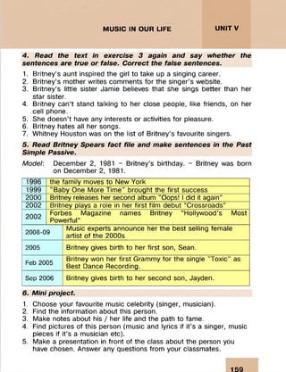 ::y § § g M ! § S l l l M • i:iiii:;;:ii:
:
MUSIC IN OUR LIFE UNITV
4. Read the text in exercise 3 again and say whether the
sentences are true or false. Correct the false sentences.
1. Britney’s aunt inspired the girl to take up a singing career.
2. Britney’s mother writes comments for the singer’s website.
3. Britney’s little sister Jamie believes that she sings better than her
star sister.
4. Britney can’t stand talking to her close people, like friends, on her
cell phone.
5. She doesn’t have any interests or activities for pleasure.
6. Britney hates all her songs.
7. Whitney Houston was on the list of Britney’s favourite singers.
5. Read Britney Spears fact file and make sentences in the Past
Simple Passive.
Model: December 2, 1981 - Britney’s birthday. - Britney was born
on December 2, 1981.
1996 the family moves to New York
1999 ’’Baby One More Time" brought the first success
2000 Britney releases her second album "Oops! I did it again"
2002 Britney plays a role in her first film debut “Crossroads”
2002
Forbes Magazine names Britney “Hollywood’s Most
Powerful”
2008-09
Music experts announce her the best selling female
artist of the 2000s
2005 Britney gives birth to her first son, Sean.
Feb 2005
Britney won her first Grammy for the single "Toxic" as
Best Dance Recording.
Sep 2006 Britney gives birth to her second son, Jayden.
6. Mini project.
1. Choose your favourite music celebrity (singer, musician).
2. Find the information about this person.
3. Make notes about his / her life and the path to fame.
4. Find pictures of this person (music and lyrics if it’s a singer, music
pieces if it’s a musician etc).
5. Make a presentation in front of the class about the person you
have chosen. Answer any questions from your classmates.
159
 