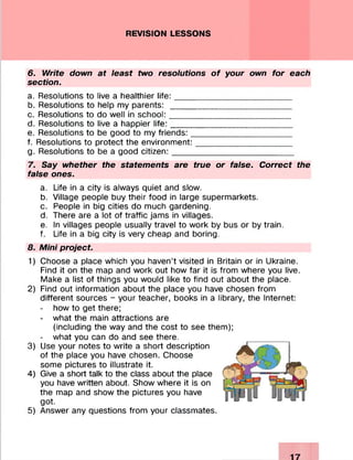 REVISION LESSONS
6. Write down at least two resolutions of your own for each
section.
a. Resolutions to live a healthier life :_________________________
b. Resolutions to help my parents: __________________________
c. Resolutions to do well in school:__________________________
d. Resolutions to live a happier life:__________________________
e. Resolutions to be good to my friends:_____________________
f. Resolutions to protect the environment:____________________
g. Resolutions to be a good citizen:__________________________
7. Say whether the statements are true or false. Correct the
false ones.
a. Life in a city is always quiet and slow.
b. Village people buy their food in large supermarkets.
c. People in big cities do much gardening.
d. There are a lot of traffic jams in villages.
e. In villages people usually travel to work by bus or by train.
f. Life in a big city is very cheap and boring.
8. Mini project
1) Choose a place which you haven’t visited in Britain or in Ukraine.
Find it on the map and work out how far it is from where you live.
Make a list of things you would like to find out about the place.
2) Find out information about the place you have chosen from
different sources - your teacher, books in a library, the Internet:
- how to get there;
- what the main attractions are
(including the way and the cost to see them);
- what you can do and see there.
3) Use your notes to write a short description
of the place you have chosen. Choose
some pictures to illustrate it.
4) Give a short talk to the class about the place
you have written about. Show where it is on
the map and show the pictures you have
got.
5) Answer any questions from your classmates.
 