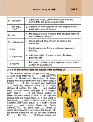 6. harmony
f. a popular music genre with short, melodic
songs that are easy to remember
7. hip hop /
t? _»t
rap
g. a genre of American music with origins in the
rural folk music of Europe
8. jazz
h. the regular pulse in music that dancers move to
and audiences clap to
9. Latin music
i. music played at a concert in front of an
audience
10.live
j. traditional music from a particular region or
country
11.pop music
k. a kind or style of music, movie, TV show,
painting, etc
12.rhythm
I. European orchestral and keyboard music that’s
written by composers
3. Fill in the blanks with the words from exercise 2.
1. Dance music always has got a strong____.
2. Jane loves listening to ____, especially the
music of Mozart and Beethoven. 3. Many
people were surprised when Ray Charles began
singing ____. 4. Did you hear any traditional
___ while you were in China? 5. In music
classes at school, the only ___ we studied
were classical music and jazz. 6. If singers
don’t sing in ___ , it can sound terrible. 7.
When my friend wants to listen to hip hop, she
always puts on Kanye West. 8. If you want to
hear great___ , listen to the recordings of John
Coltrane and Miles Davis. 9. I hadn’t heard
much ___ until I visited Mexico and South
America. 10. You don't hear ___ music in
dance clubs anymore, only recorded music. 11.
My uncle’s nearly 60, but he still likes listening
to ____. 12. The ____ of African music are
161
 