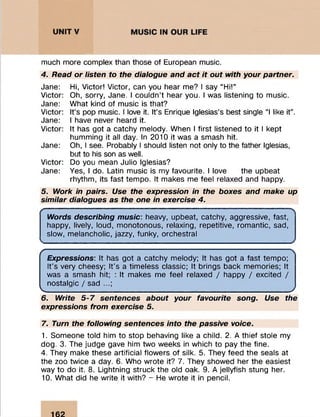 ...
much more complex than those of European music.
4. Read or listen to the dialogue and act it out with your partner.
Jane: Hi, Victor! Victor, can you hear me? I say “ Hi!”
Victor: Oh, sorry, Jane. I couldn’t hear you. I was listening to music.
Jane: W hat kind of m usic is that?
Victor: It’s pop music. I love it. It’s Enrique Iglesias’s best single “I like it” .
Jane: I have never heard it.
Victor: It has got a catchy melody. When I first listened to it I kept
hum m ing it all day. In 2010 it was a smash hit.
Jane: Oh, I see. Probably I should listen not only to the father Iglesias,
but to his son as well.
Victor: Do you mean Julio Iglesias?
Jane: Yes, I do. Latin m usic is my favourite. I love the upbeat
rhythm , its fast tem po. It makes me feel relaxed and happy.
5. Work in pairs. Use the expression in the boxes and make up
similar dialogues as the one in exercise 4.
Words describing music: heavy, upbeat, catchy, aggressive, fast,
happy, lively, loud, m onotonous, relaxing, repetitive, rom antic, sad,
slow, m elancholic, jazzy, funky, orchestral
r
K
Expressions: It has got a catchy melody; It has got a fast tem po;
It's very cheesy; It's a tim eless classic; It brings back m em ories; It
was a smash hit; : It makes me feel relaxed / happy / excited /
nostalgic / sad ...;
6. Write 5-7 sentences about your favourite song. Use the
expressions from exercise 5
7. Turn the following sentences into the passive voice.
1. Som eone told him to stop behaving like a child. 2. A thief stole my
dog. 3. The judge gave him two weeks in which to pay the fine.
4. They make these artificial flowers of silk. 5. They feed the seals at
the zoo twice a day. 6. Who w rote it? 7. They showed her the easiest
way to do it. 8. Lightning struck the old oak. 9. A jellyfish stung her.
10. W hat did he w rite it with? - He w rote it in pencil.
162
 