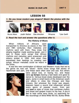 UNITV
LESSON 58
1. Do you know modern pop singers? Match the photos with the
names.
Bruno Mars Justin Beiber One direction Rihanna Tylor Swift
2. Read the text and answer the questions after it.
The History of Blues
When m illions of Africans were
transported to Am erica as slaves in the 18th
and 19th centuries, their m elodies and
rhythm s w ent with them. They knew that
singing together made working easier, and it
was in these w ork songs that African
rhythm s and m elodies were preserved until
slavery ended in 1856. And when they
expressed their feelings by creating new
songs, African m elodies could be heard in
the tunes.
It was this new com bination of African and Western music that led to
the genre we now call '’blues". Some blues songs told stories of
heartbreak and pain, and these were often slow and sad. But others
were about love, or having fun, and these
were up-tempo (having a fast beat) and good to
dance to. Various blues styles developed over the
years, some in small towns of the American south
and others in cities like Chicago and New
Orleans. But wherever the music was played,
listeners heard a sound that influenced alm ost
every genre of popular music, from jazz
and soul (a style of music that com bines rhythm
and blues and gospel music) to hip hop. If you’d
like to hear some early blues, try searching for
the recordings of Blind Willie McTell, Bukka White
MUSIC IN OUR LIFE
 