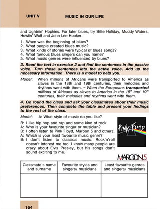 and Lightnin' Hopkins. For later blues, try Billie Holiday, M uddy Waters,
Howlin’ W olf and John Lee Hooker.
1. When was the beginning of blues?
2. W hat people created blues music?
3. W hat kinds of stories were typical of blues songs?
4. W hat fam ous blues singers can you name?
5. W hat m usic genres were influenced by blues?
3. Read the text in exercise 2 and find the sentences in the passive
voice. Turn these sentences into the active voice. Add up the
necessary information. There is a model to help you.
Model: When millions of Africans were transported to Am erica as
slaves in the 18th and 19th centuries, their m elodies and
rhythm s w ent with them . - When the Europeans transported
millions of Africans as slaves to America in the 18th and 19th
centuries, their melodies and rhythms went with them.
4. Go round the class and ask your classmates about their music
preferences. Then complete the table and present your findings
to the rest o f the class.
Model: A: W hat style of m usic do you like?
B: I like hip hop and rap and some kind of rock.
A: Who is your favourite singer or m usician?
B: I often listen to Pink Floyd, Maroon 5 and others.
A: Which is your least favourite m usic genre?
B: I don’t listen to classical music. Rock’n ’roll
doesn’t interest me too. I know many people are
crazy about Elvis Presley, but his songs don’t
sound exciting to me.
tmms
C lassm ate’s name
and surnam e
Favourite styles and
singers/ musicians
Least favourite genres
and singers/ musicians
164
 