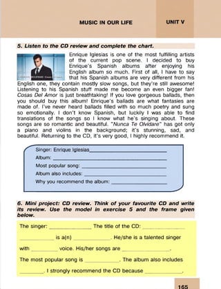 5. Listen to the CD review and complete the chart.
Enrique Iglesias is one of the most fulfilling artists
of the current pop scene. I decided to buy
Enrique’s Spanish albums after enjoying his
English album so much. First of all, I have to say
that his Spanish albums are very different from his
English one, they contain m ostly slow songs, but they’re still awesome!
Listening to his Spanish stuff made me become an even bigger fan!
Cosas Del Amor is just breathtaking! If you love gorgeous ballads, then
you should buy this album! Enrique’s ballads are what fantasies are
made of. I’ve never heard ballads filled with so much poetry and sung
so emotionally. I d on 't know Spanish, but luckily I was able to find
translations of the songs so I know what he’s singing about. These
songs are so rom antic and beautiful. ’’Nunca Te Olvidare" has got only
a piano and violins in the background; it’s stunning, sad, and
beautiful. Returning to the CD, it's very good, I highly recom m end it.
Singer: Enrique Iglesias__________________________
Album:______________________________________
Most popular song:____________________________
Album also includes:____________________________
Why you recommend the album:__________________
___________________________J
6. Mini project: CD review. Think o f your favourite CD and write
its review. Use the model in exercise 5 and the frame given
below.
The singer: The title of the CD:
is a(n) . He/she is a talented singer
with voice. H is/her songs are
The m ost popular song is . The album also includes
. I strongly recom m end the CD because
165
 