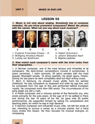 LESSON 59
1. Music is not only about singing. Somebody has to compose
melodies. Do you know prominent composers? Match the photos
with the names. What can you say about each musician?
A B C D E F
1. Fryderyk Franciszek Chopin - D
2. W olfgang Am adeus Mozart
3. Ludwig van Beethoven
4. Robert Schumann
5. Johann Sebastian Bach
6. Mykola Lysenko
2. Now match each composer’s name with the brief notes from
their biographies.
1. A German composer, one of the most famous and influential of all
com posers. His best-know n com positions include 9 sym phonies, 5
piano concertos, 1 violin concerto, 32 piano sonatas with the m ost
popular M oonlight sonata, 16 string quartets, his great opera, Fidelio.
During his last years he w ent com pletely deaf but kept w riting music.
2. Born in Salzburg, he showed m usic ability from his earliest
childhood. He was com petent on keyboard and violin by age five, and
he com posed from the age of five and perform ed before European
royalty. He com posed m ore than 600 works. The circum stances of his
early death are still a myth.
3. A Polish com poser and a virtuoso pianist of the Romantic era, who
w rote prim arily for the solo piano. At the age of 21 he settled in Paris
and during the last 18 years of his life, he gave only 30 public
perform ances. He supported him self by selling his compositions and
teaching piano, for which he was in high demand.
4. A German com poser and influential music critic. He left the study of
law, intending to pursue a career as a virtuoso pianist, but a hand
injury ended this dream . He then focused his musical energies on
com posing.
166
 
