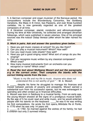UNITV
5. A German com poser and organ m usician of the Baroque period. His
com positions include the Brandenburg Concertos, the Goldberg
Variations, the Mass in B minor, two Passions, and over three hundred
cantatas. He is now generally regarded as one of the greatest
com posers of all tim e.
6. A Ukrainian com poser, pianist, conductor and ethnom usicologist.
During his tim e at Kiev University, he collected and arranged Ukrainian
folksongs, which were published in seven volumes. One of his principal
sources was the kobzar Ostap Veresai (after whom he later named his
son).
3. Work in pairs. Ask and answer the questions given below.
1. Have you got m usic classes at school? Do you like them ?
2. Can you play a musical instrum ent? W hich? How well?
3. Can you read m usic note sheets? How well?
4. Have you got a good singing voice? W hat sort of songs do you like
singing?
5. Can you recognize m usic w ritten by any classical com posers?
Which ones?
6. How many musical instrum ents from an orchestra can you
recognize or name? Which ones?
4. Read the text about Wolfgang Mozart and put the paragraphs
a-g in the correct order. Then complete the blanks with the
correct linking words from the box.
“Music is my life and my life is music. Anyone who does not
understand this is not worthy of god.” - W. A. Mozart.
a. _____, despite his fam e he struggled to manage his finances and
moved between periods of poverty and prosperity. M ozart earned a
substantial sum from his successful operas, but he was extravagant in
spending and often ended up in financial difficulties.
b. M ozart was born in Salzburg to a musical fam ily. From an early age,
the young M ozart showed all the signs of a prodigious musical talent.
By the age of 5 he could read and write music, and he would entertain
people with his talents on the k e y b o a rd ._____he was 6 he was w riting
his first com positions. He w rote his first opera, M itridate Re di Ponto,
in 1770 when he was only 14 years old.
c . _____ in 1782, he m arried against the wishes of his family; he had
6 children but only 2 survived infancy.
 