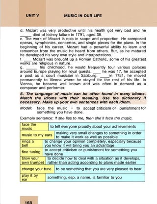 UNITV MUSIC IN OUR LIFE :■■■■V- ■ :
d. M ozart was very productive until his health got very bad and he
died of kidney failure in 1791, aged 35.
e. The w ork of M ozart is epic in scope and proportion. He com posed
operas, sym phonies, concertos, and single pieces fo r the piano. In the
beginning of his career, M ozart had a powerful ability to learn and
rem em ber from the m usic he heard from others. But, as he m atured
he developed his very own style and interpretations.
f . ___M ozart was brought up a Roman Catholic, some of his greatest
works are religious in nature.
g. ______ his childhood, he would frequently tour various palaces
around Europe playing fo r royal g u e s ts .____he was 17, he accepted
a post as a court m usician in Salzburg, _____in 1781, he moved
perm anently to Vienna where he stayed for the rest of his life. In
Vienna, he becam e well known and was often in dem and as a
com poser and perform er.
5. The language o f music can be often found in many idioms.
Match the idioms with their meaning. Use the dictionary if
necessary. Make up your own sentences with each idiom.
Model: face the m usic - to accept criticism or punishm ent for
som ething you have done.
Example sentence: If she lies to me, then she'll face the music.
face the
m usjc to tell everyone proudly about your achievements
m usic to my ears
making very small changes to something in order
to make it w ork as well as possible
rings a
bell
to change your opinion com pletely, especially because
you know it will bring you an advantage
fine tuning
to accept criticism or punishm ent fo r som ething you
have done
blow your
own trum pet
to decide how to deal with a situation as it develops,
rather than acting according to plans made earlier
change your tune to be something that you are very pleased to hear
play it by
ear
som ething, esp. a name, is fam iliar to you
 