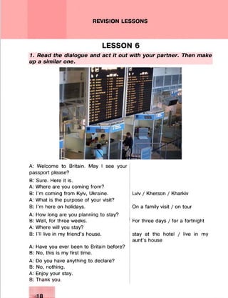 REVISION LESSONS
LESSON 6
1. Read the dialogue and act it out with your partner. Then make
up a similar one.
A: Welcome to Britain. May I see your
passport please?
B: Sure. Here it is.
A: Where are you coming from?
B: I'm coming from Kyiv, Ukraine.
A: What is the purpose of your visit?
B: I'm here on holidays.
A: How long are you planning to stay?
B: Well, for three weeks.
A: Where will you stay?
B: I’ll live in my friend’s house.
A: Have you ever been to Britain before?
B: No, this is my first time.
A: Do you have anything to declare?
B: No, nothing.
A: Enjoy your stay.
B: Thank you.
Lviv / Kherson / Kharkiv
On a family visit / on tour
For three days / for a fortnight
stay at the hotel / live in my
aunt’s house
 