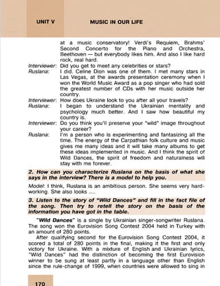 ; : : : :
UNITV MUSIC IN OUR LIFE
;:
::::::.....::
Interviewer:
Ruslana:
Interviewer:
Ruslana:
Interviewer:
Ruslana:
at a music conservatory! Verdi’s Requiem, Brahm s’
Second C oncerto for the Piano and Orchestra,
Beethoven — but everybody likes him. And also I like hard
rock, real hard.
Did you get to m eet any celebrities or stars?
I did. Celine Dion was one of them . I m et many stars in
Las Vegas, at the awards presentation cerem ony when I
won the W orld M usic Award as a pop singer who had sold
the greatest num ber of CDs with her music outside her
country.
How does Ukraine look to you after all your travels?
I began to understand the Ukrainian m entality and
psychology much better. And I saw how beautiful my
country is.
Do you think you’ll preserve your “w ild” image throughout
your career?
I’m a person who is experim enting and fantasizing all the
tim e. The energy of the Carpathian folk culture and m usic
gives me many ideas and it will take many album s to get
these ideas im plem ented in music. And I think the spirit of
Wild Dances, the spirit of freedom and naturalness will
stay with me forever.
2. How can you characterize Ruslana on the basis o f what she
says in the interview? There is a model to help you.
Model: I think, Ruslana is an am bitious person. She seems very hard­
working. She also looks ....
3. Listen to the story o f “ Wild Dances” and fill in the fact file o f
the song. Then try to retell the story on the basis o f the
information you have got in the table.
" Wild Dances" is a single by Ukrainian singer-songw riter Ruslana.
The song won the Eurovision Song Contest 2004 held in Turkey with
an am ount of 280 points.
After qualifying second fo r the Eurovision Song Contest 2004, it
scored a total of 280 points in the final, making it the first and only
victory fo r Ukraine. With a m ixture of English and Ukrainian lyrics,
"W ild Dances" had the distinction of becom ing the first Eurovision
winner to be sung at least partly in a language other than English
since the rule-change of 1999, when countries were allowed to sing in
170
 