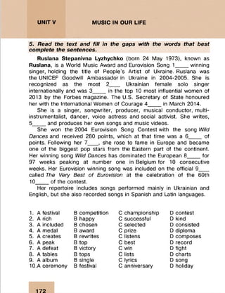 UNITV MUSIC IN OUR LIFE ::::::::::::::::::::::::
5. Read the text and fill in the gaps with the words that best
complete the sentences.
Ruslana Stepanivna Lyzhychko (born 24 May 1973), known as
Ruslana, is a World Music Award and Eurovision Song 1____ winning
singer, holding the title of People’s Artist of Ukraine. Ruslana was
the UNICEF Goodwill Ambassador in Ukraine in 2004-2005. She is
recognized as the most 2___ Ukrainian female solo singer
internationally and was 3____ in the top 10 most influential women of
2013 by the Forbes magazine. The U.S. Secretary of State honoured
her with the International Women of Courage 4____ in March 2014.
She is a singer, songwriter, producer, musical conductor, multi­
instrumentalist, dancer, voice actress and social activist. She writes,
5____ and produces her own songs and music videos.
She won the 2004 Eurovision Song Contest with the song Wild
Dances and received 280 points, which at that time was a 6____ of
points. Following her 7___ , she rose to fame in Europe and became
one of the biggest pop stars from the Eastern part of the continent.
Her winning song Wild Dances has dominated the European 8____ for
97 weeks peaking at number one in Belgium for 10 consecutive
weeks. Her Eurovision winning song was included on the official 9___
called The Very Best of Eurovision at the celebration of the 60th
10____ of the contest.
Her repertoire includes songs performed mainly in Ukrainian and
English, but she also recorded songs in Spanish and Latin languages.
1. A festival
2. A rich
3. A included
4. A medal
5. A creates
6. A peak
7. A defeat
8. A tables
9. A album
10. A ceremony
B competition
B happy
B chosen
B award
B rewrites
B top
B victory
B tops
B single
B festival
C championship
C successful
C selected
C prize
C listens
C best
C win
C lists
C lyrics
C anniversary
D contest
D kind
D consisted
D diploma
D composes
D record
D fight
D charts
D song
D holiday
172
 