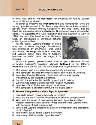 in print, was one of the obstacles for Lysenko; he had to publish
some of his works abroad.
In order to improve his orchestration and composition skills the
young Lysenko traveled to St. Petersburg where he took orchestration
lessons from Nikolay Rimsky-Korsakov in the mid-1870s, but his
Ukrainian national position and hate for Russian autocracy stopped his
career. He supported the 1905 revolution and was in prison in 1907. In
1908, he was the head of the Ukrainian
Club, an association of Ukrainian national
public figures in Kiev.
For his opera Lysenko insisted on using
only the Ukrainian language. Tchaikovsky
was impressed by Lysenko's Taras Bulba
and wanted to stage the work in Moscow,
but Lysenko didn’t allow this to happen,
because he didn’t want to stage it in
Russian.
In his later years, Lysenko raised funds to open a Ukrainian School
of Music. Lysenko's daughter Mariana followed in her father's
footsteps as a pianist, and his son Ostap also taught music in Kiev.
1. M. Lysenko was a musician by his university education.
2. The composer realized the importance of folk music in Germany.
3. Lysenko’s love for Ukrainian music and culture was greatly
welcomed by the Russian authorities.
4. He paid the price for his beliefs by getting into prison.
5. Lysenko had good relationship with Russian musicians.
6. Lysenko’s Taras Bulba was staged in Moscow.
7. The composer’s children continued his music career.
3. Answer the questions about Mykola Lysenko.
1. How did Lysenko manage to study in Leipzig?
2. What did he learn from his experience in German conservatory?
3. What was the result of controversy between Lysenko and the
Russian Imperial Music Society? What problems did Lysenko meet
with because of that controversy?
4. Where did Lysenko improve his skills of composition and orchestral
music playing?
5. Why wasn’t Taras Bulba staged in Moskow?
6. How many children did M. Lysenko have?
174
 
