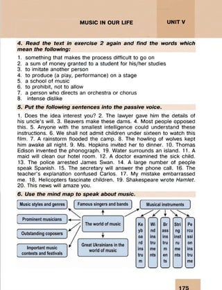 MUSIC IN OUR LIFE UNITV
4. Read the text in exercise 2 again and find the words which
mean the following:
1. something that makes the process difficult to go on
2. a sum of money granted to a student for his/her studies
3. to imitate another person
4. to produce (a play, performance) on a stage
5. a school of music
6. to prohibit, not to allow
7. a person who directs an orchestra or chorus
8. intense dislike
5. Put the following sentences into the passive voice.
1. Does the idea interest you? 2. The lawyer gave him the details of
his uncle’s will. 3. Beavers make these dams. 4. Most people opposed
this. 5. Anyone with the smallest intelligence could understand these
instructions. 6. We shall not admit children under sixteen to watch this
film. 7. A rainstorm flooded the camp. 8. The howling of wolves kept
him awake all night. 9. Ms. Hopkins invited her to dinner. 10. Thomas
Edison invented the phonograph. 19. Water surrounds an island. 11. A
maid will clean our hotel room. 12. A doctor examined the sick child.
13. The police arrested James Swan. 14. A large number of people
speak Spanish. 15. The secretary will answer the phone call. 16. The
teacher’s explanation confused Carlos. 17. My mistake embarrassed
me. 18. Helicopters fascinate children. 19. Shakespeare wrote Hamlet.
20. This news will amaze you.
6. Use the mind map to speak about music.
 