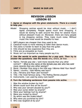 .......: : :
MUSIC IN OUR LIFE
REVISION LESSON
LESSON 62
1. Agree or disagree with the given statements. There is a model
to help you.
Model: Shopping centres would be nicer without music. - I don’t
agree completely. People spend much time shopping. It
would be boring to walk around the shop for several hours
without pleasant music on. Moreover, there are many people
in big shopping centres. They make much noise. Without
music this noise would be dreadful to hear.
1. MP3 players are cheaper than they used to be.
2. Classical music is more relaxing to listen than dance music.
3. The piano is harder to learn to play than the guitar.
4. CDs should be less expensive than they are.
5. Films are as enjoyable as music.
6. Music isn’t as important as many people say it is.
2. Use the words to write questions for a pop quiz. Then try to
answer the questions. Use the words who, which, or that
1. Name / female pop star / sold more records than any other
woman? - What is the name of the female pop star who has sold
more records than any other woman?
2. Band / Number One song in the USA was / Wonna Hold Your Hand?
3. Name / country / Bob Marley was born?
4. City / Nirvana and Pearl Jam formed?
5. Title / the most famous song / The Rolling Stones played?
6. Instruments / are used by every rock band?
3. Turn the following sentences from passive into active.
1. Was the window broken by him?
2. Where could such fine art be found?
3. Why was your servant abused by you??
4. Was your purse stolen by anyone?
5. Were your feelings hurt by anyone?
6. Were you invited by Alice?
7. By whom was the snake killed?
8. Why were you punished by him?
9. Who was laughed at by you?
176
 