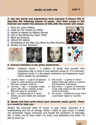 4. Use the words and expressions from exercise 5 (lesson 55) to
describe the following pieces o f music. Find their songs in the
Internet and match the pictures o f CDs with the names and songs.
1. Sorry by Justin Beiber
2. Cake by The Ocean by DNCE
3. Hands to Myself by Selena Gomez
4. Out of the Woods by Taylor Swift
5. Work by Rihanna
6. HELLO BY ADELE
7. Something in the Way You Move by Ellie Goulding
8. Perfect by One Direction
5. Correct mistakes in the given statements.
Model: classical music - a pattern of beats and sounds that
musicians play in time to and dancers move to. It’s incorrect.
Classical music is a European orchestral and keyboard music
that’s written by composers.
1. country music - a genre of popular
music in Latin America and Spain
that has complex rhythms
3. hip hop / "rap" - a popular music
genre with short, melodic songs
that are easy to remember
5. jazz - a musical genre in which
artists rap over beats and sampled
sounds
2. folk music - a genre in which
artists improvise within a rhythmic
and harmonic framework
4. pop music - a genre of American
music with origins in the rural folk
music of Europe
6. live music - traditional music from
a particular region or country
6. Speak and then write about your favourite music genre. There
is a model to help you.
Model: My favourite style of music is pop music, because it is
breathtaking and full of energy. When I listen to pop music it makes
me remember happy moments and forget the problems of everyday
life. It helps me to relax when I’m tired, and entertains me when I’d
like to have fun.
 
