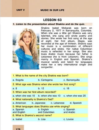 LESSON 63
1. Listen to the presentation about Shakira and do the quiz.
Shakira Isabel Mebarak was born on
February 2, 1977 in Barranquilla, Columbia.
When she was a little girl Shakira was very
talented, she sang and wrote poetry and
stories. She wrote her first song at the age
of eight. Her first album, Magia, was
recorded at the age of thirteen. Shakira says
her music is a combination of different
cultures and styles. Her native Columbian
music is reflected in her songs. She also
loves Arabic music because her father is
Lebanese (he is from Lebanon). She sings
mainly in English and Spanish. Shakira’s
musical variety and talent for languages
make her a very international singer and
songwriter.
1. What is the name of the city Shakira was born?
a. Bogota b. Cartagena c. Barranquilla
2. What age was Shakira when she wrote her first song?
a. 8 b. 12 c. 18
3. When was her first album recorded?
a. when she was 10 b. when she was 13 c. when she was 20
4. What nationality is Shakira’s Dad?
a. American b. Japanese c. Lebanese d. Spanish
5. What languages does Shakira use while singing?
a. Spanish b. English c. Spanish
and English and Columbian and Arabic
6. What is Shakira’s second name?
a. Isabel b. Lisa c. Louise
17Й
 