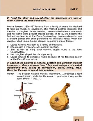 2. Read the story and say whether the sentences are true or
false. Correct the false sentences.
Louise Farrenc (1804-1875) came from a family of artists but decided
to take up music. At seventeen, she married another musician and
they had a daughter. In her twenties, Louise started to compose music
and her works were popular around Europe. In 1842, she became the
first woman teacher at the Paris Conservatory. Louise’s daughter was
a brilliant pianist and often performed her mother’s works. When her
daughter died young, Louise stopped composing music forever.
1. Louise Farrenc was born to a family of musicians.
2. She married a man who was good at painting.
3. She, as well as many other women, taught music at the Paris
Conservatory.
4. Her daughter played the piano perfectly.
5. Louise refused to compose music because of her teaching career
at the Paris Conservatory.
3. Look at the pictures o f national Scottish and Ukrainian musical
instruments. Can you name them? Say what category o f musical
instruments they belong to (percussion, brass, string, etc.).
Describe the kind o f sound they produce.
Model: The Scottish national musical instrument, .., produces a loud
voiced sound, while the Ukrainian .... produces a very gentle
quiet sound. It also... .
179
 