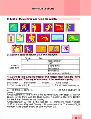 REVISION LESSONS
2. Look at the pictures and name the sports.
3. Tick the correct column as in the example.
I haven’t
seen him
Since For
V last summer.
1985.
a long time.
last month.
two weeks.
we were schoolchildren.
4. Listen to the announcements and match them with the word
combinations. Then say where each of the vehicles is going.
bus station___ train station____airport_____ tube station___
1. The bus is going to ________________. 3. The airplane is going to
2. The train is going to _______________ . 4. The tube (subway) is
going to ____________ .
Announcement A. This is the A line to Middleburg with stops at Walnut
Grove, Neville Park, and the Civic Centre. Transfer at the Civic Centre
for the B line. The doors are closing.
Announcement B. This is the last call for Transcom Flight Number
1238 to Kansas City and Chicago. All passengers for Transcom Flight
Number 1238 please board at Gate Number 32.
 