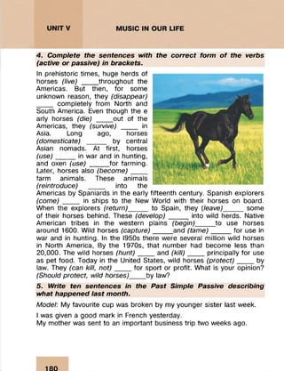 4. Complete the sentences with the correct form o f the verbs
(active or passive) in brackets.
In prehistoric times, huge herds of
horses (live) ____ throughout the
Americas. But then, for some
unknown reason, they (disappear)
____ completely from North and
South America. Even though the e
arly horses (die) ____ out of the
Americas, they (survive) ____ in
Asia. Long ago, horses
(domesticate) ______ by central
Asian nomads. At first, horses
(use)_____in war and in hunting,
and oxen (use) _____for farming.
Later, horses also (become)____
farm animals. These animals
(reintroduce) ____ into the
Americas by Spaniards in the early fifteenth century. Spanish explorers
(come) ____ in ships to the New World with their horses on board.
When the explorers (return)_____ to Spain, they (leave)______ some
of their horses behind. These (develop)_____into wild herds. Native
American tribes in the western plains (begin)_____ to use horses
around 1600. Wild horses (capture) _____and (tame) ___ __ for use in
war and in hunting. In the I950s there were several million wild horses
in North America, By the 1970s, that number had become less than
20,000. The wild horses (hunt)____ and (kill)_____principally for use
as pet food. Today in the United States, wild horses (protect)____ by
law. They (can kill, n o t)____ for sport or profit. What is your opinion?
(Should protect, wild horses)____ by law?
5. Write ten sentences in the Past Simple Passive describing
what happened last month.
Model: My favourite cup was broken by my younger sister last week.
I was given a good mark in French yesterday.
My mother was sent to an important business trip two weeks ago.
180
 
