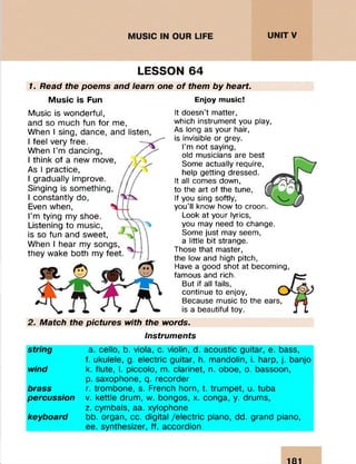 LESSON 64
1. Read the poems and learn one o f them by heart.
Music is Fun Enjoy music!
Music is wonderful,
and so much fun for me,
When I sing, dance, and listen,
I feel very free.
When I’m dancing,
I think of a new move,
As I practice,
I gradually improve.
Singing is something,
I constantly do,
Even when,
I’m tying my shoe.
Listening to music,
is so fun and sweet,
When I hear my songs,
they wake both my feet.
It doesn’t matter,
which instrument you play,
As long as your hair,
is invisible or grey.
I’m not saying,
old musicians are best
Some actually require,
help getting dressed.
It all comes down,
to the art of the tune,
If you sing softly,
you’ll know how to croon.
Look at your lyrics,
you may need to change.
Some just may seem,
a little bit strange.
Those that master,
the low and high pitch,
Have a good shot at becoming,
famous and rich.
But if all fails,
continue to enjoy,
Because music to the ears,
is a beautiful toy.
2. Match the pictures with the words.
Instruments
string
wind
brass
percussion
keyboard
a. cello, b. viola, c. violin, d. acoustic guitar, e. bass,
f. ukulele, g. electric guitar, h. mandolin, i. harp, j. banjo
k. flute, I. piccolo, m. clarinet, n. oboe, o. bassoon,
p. saxophone, q. recorder
r. trombone, s. French horn, t. trumpet, u. tuba
v. kettle drum, w. bongos, x. conga, y. drums,
z. cymbals, aa. xylophone
bb. organ, cc. digital /electric piano, dd. grand piano,
ee. synthesizer, ff. accordion
181
::
 