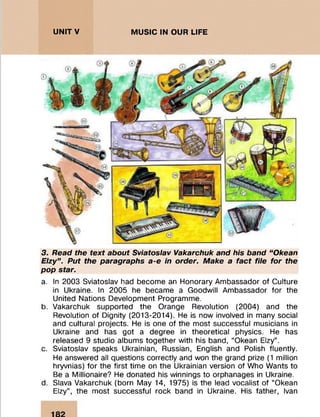 UNITV MUSIC IN OUR LIFE
3. Read the text about Sviatoslav Vakarchuk and his band “ Okean
Elzy” . Put the paragraphs a-e in order. Make a fact file for the
pop star.
a. In 2003 Sviatoslav had become an Honorary Ambassador of Culture
in Ukraine. In 2005 he became a Goodwill Ambassador for the
United Nations Development Programme.
b. Vakarchuk supported the Orange Revolution (2004) and the
Revolution of Dignity (2013-2014). He is now involved in many social
and cultural projects. He is one of the most successful musicians in
Ukraine and has got a degree in theoretical physics. He has
released 9 studio albums together with his band, “Okean Elzy”.
c. Sviatoslav speaks Ukrainian, Russian, English and Polish fluently.
He answered all questions correctly and won the grand prize (1 million
hryvnias) for the first time on the Ukrainian version of Who Wants to
Be a Millionaire? He donated his winnings to orphanages in Ukraine.
d. Slava Vakarchuk (born May 14, 1975) is the lead vocalist of “Okean
Elzy”, the most successful rock band in Ukraine. His father, Ivan
 