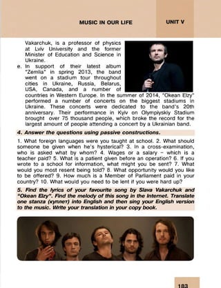 Vakarchuk, is a professor of physics
at Lviv University and the former
Minister of Education and Science in
Ukraine.
e. In support of their latest album
“Zemlia” in spring 2013, the band
went on a stadium tour throughout
cities in Ukraine, Russia, Belarus,
USA, Canada, and a number of
countries in Western Europe. In the summer of 2014, “Okean Elzy”
performed a number of concerts on the biggest stadiums in
Ukraine. These concerts were dedicated to the band’s 20th
anniversary. Their performance in Kyiv on Olympiyskiy Stadium
brought over 75 thousand people, which broke the record for the
largest amount of people attending a concert by a Ukrainian band.
4. Answer the questions using passive constructions.
1. What foreign languages were you taught at school. 2. What should
someone be given when he’s hysterical? 3. In a cross-examination,
who is asked what by whom? 4. Wages or a salary - which is a
teacher paid? 5. What is a patient given before an operation? 6. If you
wrote to a school for information, what might you be sent? 7. What
would you most resent being told? 8. What opportunity would you like
to be offered? 9. How much is a Member of Parliament paid in your
country? 10. What would you need to be lent if you were hard up?
5. Find the lyrics o f your favourite song by Slava Vakarchuk and
“Okean Elzy”. Find the melody o f this song in the Internet. Translate
one stanza (куплет) into English and then sing your English version
to the music. Write your translation in your copy book.
 
