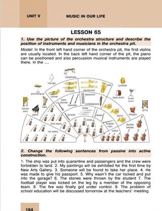 LESSON 65
7. Use the picture o f the orchestra structure and describe the
position o f instruments and musicians in the orchestra p it.
Model: In the front left hand corner of the orchestra pit, the first violins
are usually located. In the back left hand corner of the pit, the piano
can be positioned and also percussion musical instruments are played
there. In the ....
xylophone
trombonestrumpets
cornet
clarinets
timpanipiano horns
violas >
English
v horn
2nd violins double
basses
cellos1st violins
/
triangle
tu ba / cymbals
glockenspiel
tubular
bells
i f f clarinet //III
4 t
'i/i/PT
bass drum snare
drum
gong
2. Change the following sentences from passive into active
construction.
1. The ship was put into quarantine and passengers and the crew were
forbidden to land. 2. My paintings will be exhibited for the first time by
New Arts Gallery. 3. Someone will be found to take her place. 4. He
was made to give his passport. 5. Why wasn’t the car locked and put
into the garage? 6. The stones were thrown by the student 7. The
football player was kicked on the leg by a member of the opposing
team. 8. The fire was finally got under control. 9. The problem of
school education will be discussed tomorrow at the teachers’ meeting.
 
