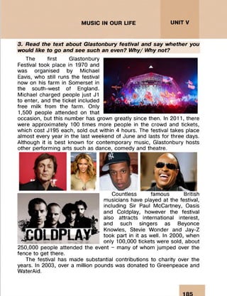 MUSIC IN OUR LIFE UNITV
3. Read the text about Glastonbury festival and say whether you
would like to go and see such an even? Why/ Why not?
The first Glastonbury
Festival took place in 1970 and
was organised by Michael
Eavis, who still runs the festival
now on his farm in Somerset in
the south-west of England.
Michael charged people just J1
to enter, and the ticket included
free milk from the farm. Only
1,500 people attended on that
occasion, but this number has grown greatly since then. In 2011, there
were approximately 100 times more people in the crowd and tickets,
which cost J195 each, sold out within 4 hours. The festival takes place
almost every year in the last weekend of June and lasts for three days.
Although it is best known for contemporary music, Glastonbury hosts
other performing arts such as dance, comedy and theatre.
Countless famous British
musicians have played at the festival,
including Sir Paul McCartney, Oasis
and Coldplay, however the festival
also attracts international interest,
and such singers as Beyonce
Knowles, Stevie Wonder and Jay-Z
took part in it as well. In 2000, when
only 100,000 tickets were sold, about
250,000 people attended the event - many of whom jumped over the
fence to get there.
The festival has made substantial contributions to charity over the
years. In 2003, over a million pounds was donated to Greenpeace and
WaterAid.
 